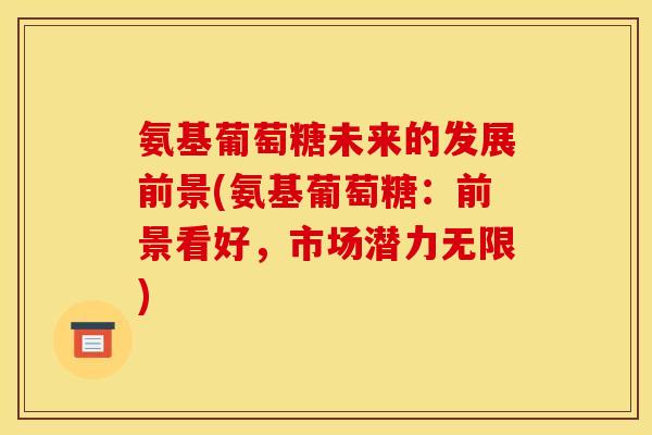 氨基葡萄糖未来的发展前景(氨基葡萄糖：前景看好，市场潜力无限)