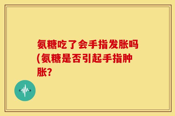 氨糖吃了会手指发胀吗(氨糖是否引起手指肿胀？
