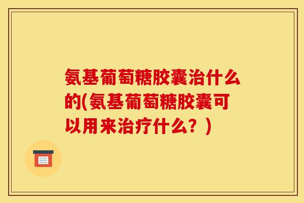 氨基葡萄糖胶囊治什么的(氨基葡萄糖胶囊可以用来治疗什么？)