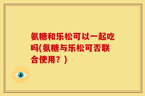 氨糖和乐松可以一起吃吗(氨糖与乐松可否联合使用？)