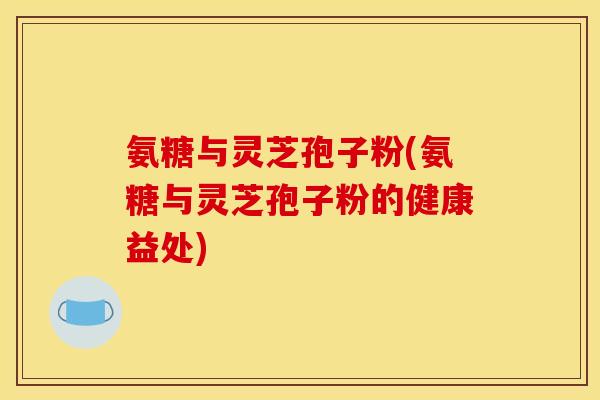 氨糖与灵芝孢子粉(氨糖与灵芝孢子粉的健康益处)-第1张图片-关节骑士