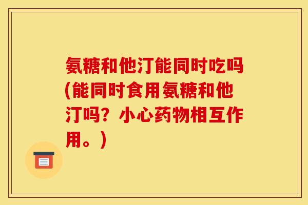 氨糖和他汀能同时吃吗(能同时食用氨糖和他汀吗？小心药物相互作用。)
