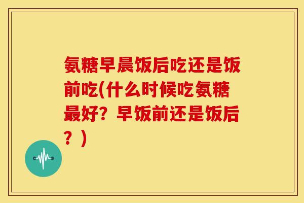氨糖早晨饭后吃还是饭前吃(什么时候吃氨糖最好？早饭前还是饭后？)