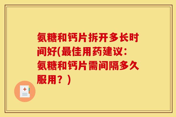 氨糖和钙片拆开多长时间好(最佳用药建议：氨糖和钙片需间隔多久服用？)