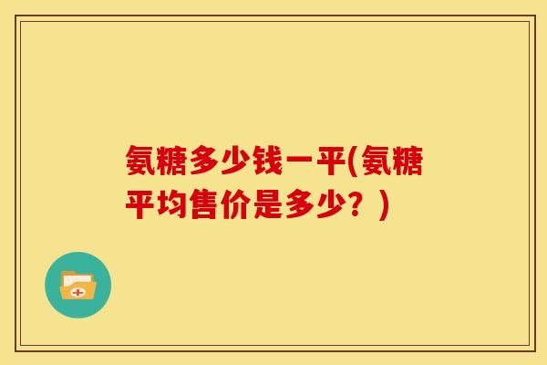 氨糖多少钱一平(氨糖平均售价是多少？)