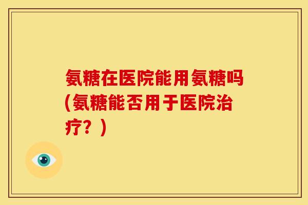 氨糖在医院能用氨糖吗(氨糖能否用于医院治疗？)
