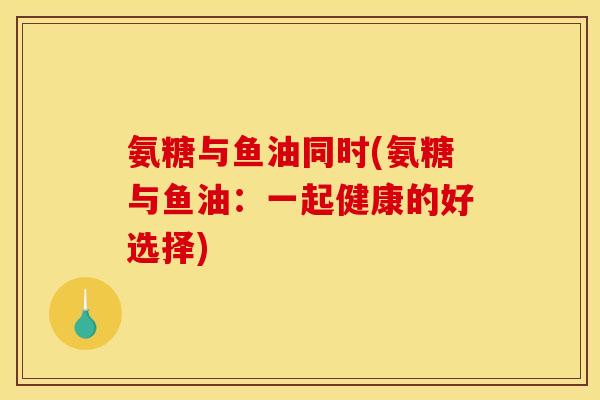 氨糖与鱼油同时(氨糖与鱼油:一起健康的好选择)-第1张图片-关节骑士 氨糖与鱼油同时(氨糖与鱼油:一起健康的好选择)-第1张图片-关节骑士