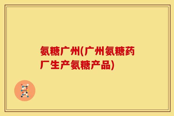 氨糖广州(广州氨糖药厂生产氨糖产品)