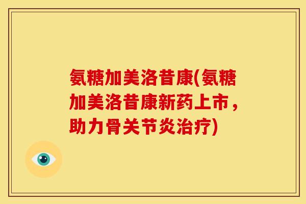 氨糖加美洛昔康(氨糖加美洛昔康新药上市，助力骨关节炎治疗)-第1张图片-关节骑士