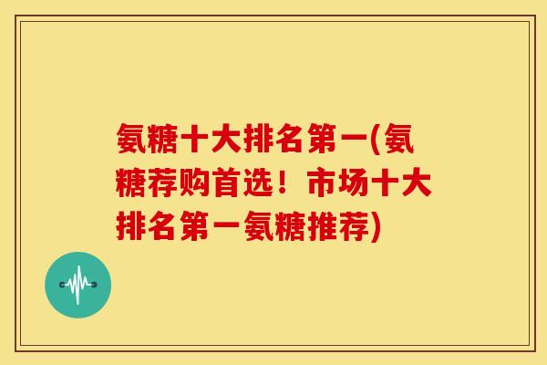 氨糖十大排名第一(氨糖荐购首选！市场十大排名第一氨糖推荐)