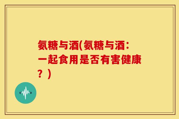 氨糖与酒(氨糖与酒：一起食用是否有害健康？)