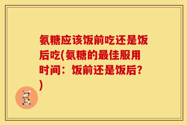 氨糖应该饭前吃还是饭后吃(氨糖的最佳服用时间：饭前还是饭后？)-第1张图片-关节骑士