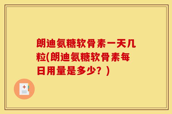 朗迪氨糖软骨素一天几粒(朗迪氨糖软骨素每日用量是多少？)