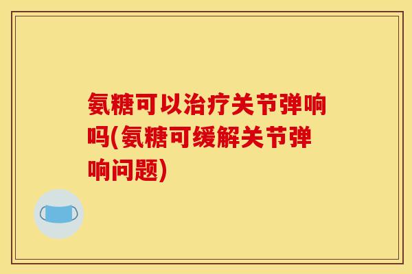 氨糖可以治疗关节弹响吗(氨糖可缓解关节弹响问题)