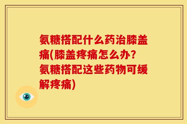 氨糖搭配什么药治膝盖痛(膝盖疼痛怎么办？氨糖搭配这些药物可缓解疼痛)