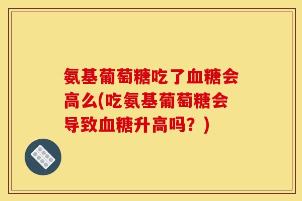 氨基葡萄糖吃了血糖会高么(吃氨基葡萄糖会导致血糖升高吗？)