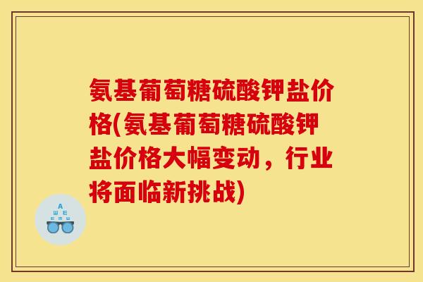 氨基葡萄糖硫酸钾盐价格(氨基葡萄糖硫酸钾盐价格大幅变动，行业将面临新挑战)