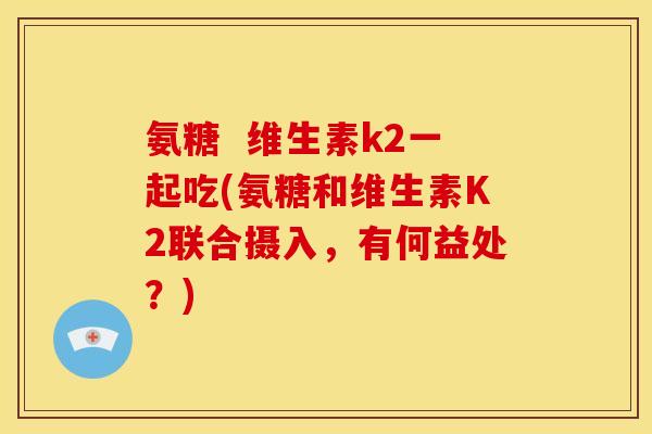 氨糖  维生素k2一起吃(氨糖和维生素K2联合摄入，有何益处？)