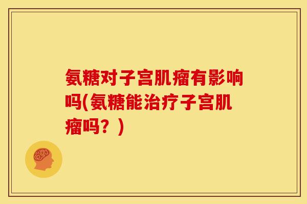 氨糖对子宫肌瘤有影响吗(氨糖能治疗子宫肌瘤吗？)