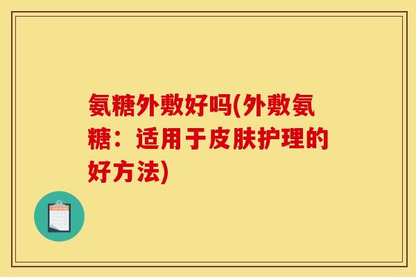 氨糖外敷好吗(外敷氨糖：适用于皮肤护理的好方法)-第1张图片-关节骑士