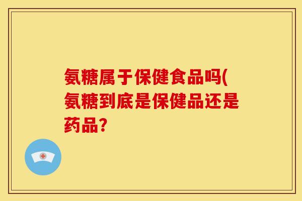 氨糖属于保健食品吗(氨糖到底是保健品还是药品？