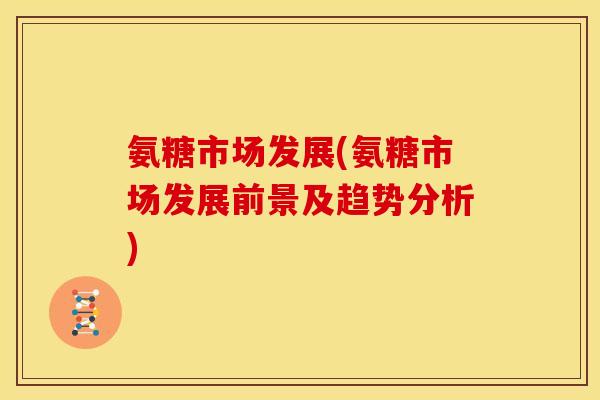 氨糖市场发展(氨糖市场发展前景及趋势分析)