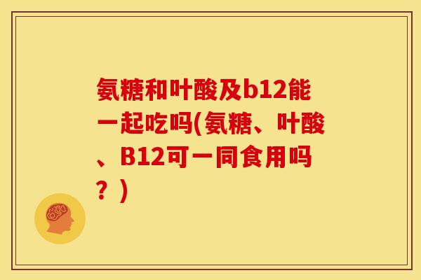 氨糖和叶酸及b12能一起吃吗(氨糖、叶酸、B12可一同食用吗？)