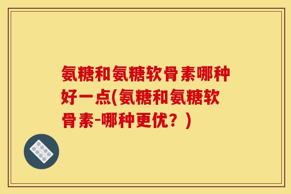 氨糖和氨糖软骨素哪种好一点(氨糖和氨糖软骨素-哪种更优？)