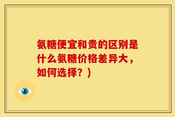 氨糖便宜和贵的区别是什么氨糖价格差异大，如何选择？)