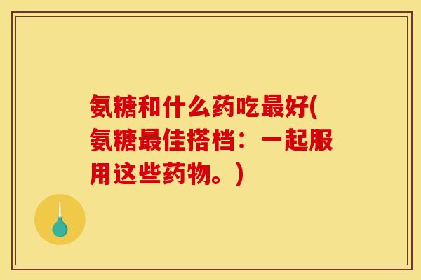氨糖和什么药吃最好(氨糖最佳搭档：一起服用这些药物。)