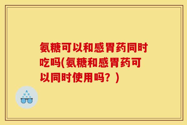 氨糖可以和感胃药同时吃吗(氨糖和感胃药可以同时使用吗？)