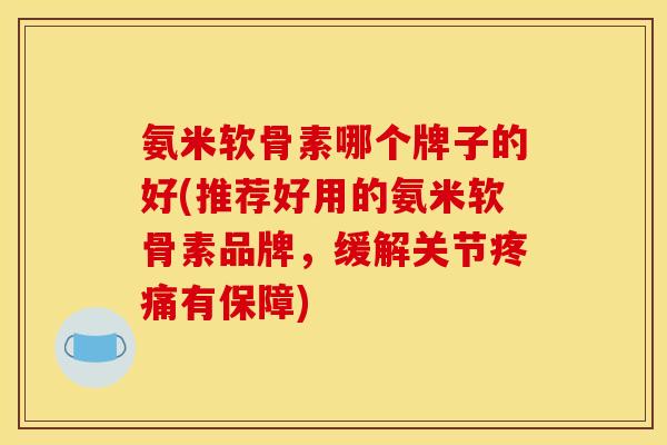 氨米软骨素哪个牌子的好(推荐好用的氨米软骨素品牌，缓解关节疼痛有保障)