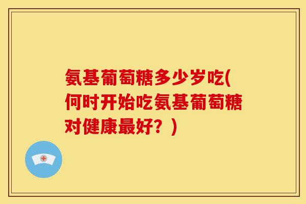 氨基葡萄糖多少岁吃(何时开始吃氨基葡萄糖对健康最好?)-第1张图片-关节骑士 氨基葡萄糖多少岁吃(何时开始吃氨基葡萄糖对健康最好?)-第1张图片-关节骑士