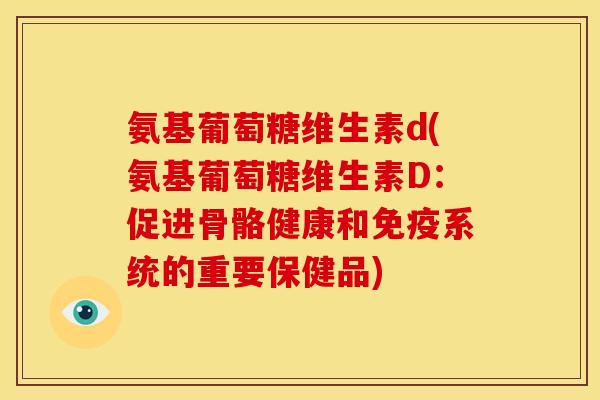 氨基葡萄糖维生素d(氨基葡萄糖维生素D：促进骨骼健康和免疫系统的重要保健品)