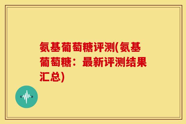 氨基葡萄糖评测(氨基葡萄糖：最新评测结果汇总)