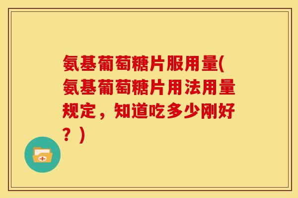 氨基葡萄糖片服用量(氨基葡萄糖片用法用量规定，知道吃多少刚好？)