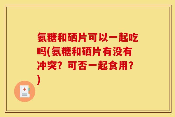 氨糖和硒片可以一起吃吗(氨糖和硒片有没有冲突？可否一起食用？)