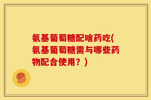 氨基葡萄糖配啥药吃(氨基葡萄糖需与哪些药物配合使用？)-第1张图片-关节骑士