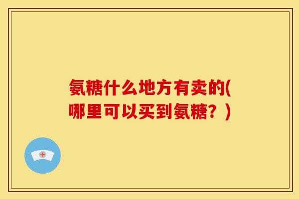 氨糖什么地方有卖的(哪里可以买到氨糖？)