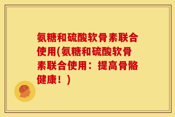 氨糖和硫酸软骨素联合使用(氨糖和硫酸软骨素联合使用：提高骨骼健康！)-第1张图片-关节骑士