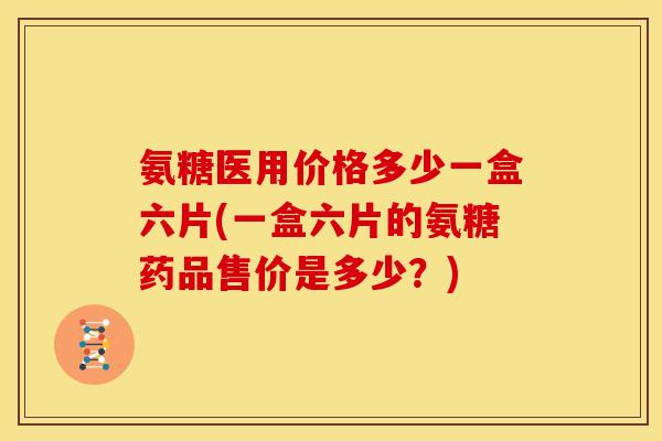 氨糖医用价格多少一盒六片(一盒六片的氨糖药品售价是多少？)
