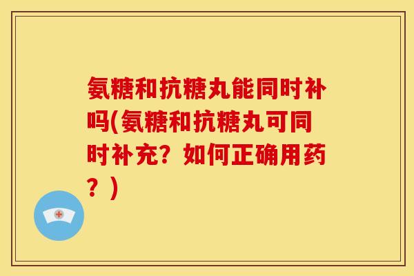 氨糖和抗糖丸能同时补吗(氨糖和抗糖丸可同时补充？如何正确用药？)-第1张图片-关节骑士