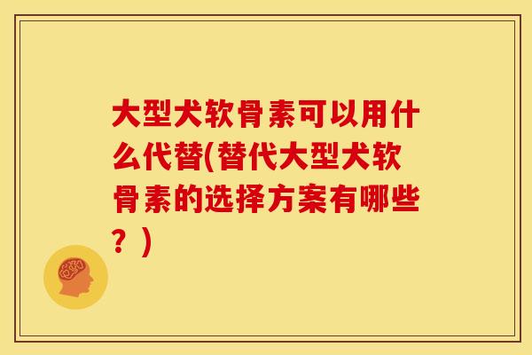 大型犬软骨素可以用什么代替(替代大型犬软骨素的选择方案有哪些？)