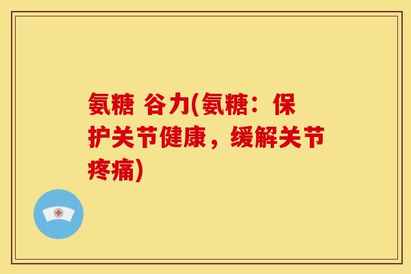 氨糖 谷力(氨糖：保护关节健康，缓解关节疼痛)