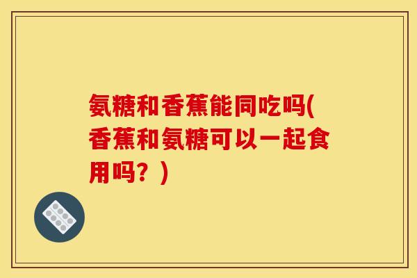 氨糖和香蕉能同吃吗(香蕉和氨糖可以一起食用吗？)