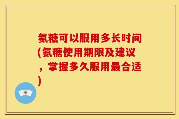 氨糖可以服用多长时间(氨糖使用期限及建议，掌握多久服用最合适)
