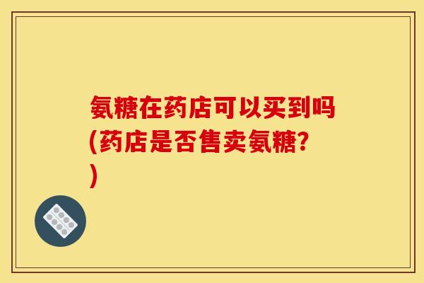 氨糖在药店可以买到吗(药店是否售卖氨糖？)