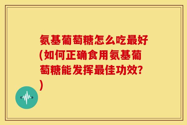氨基葡萄糖怎么吃最好(如何正确食用氨基葡萄糖能发挥最佳功效？)