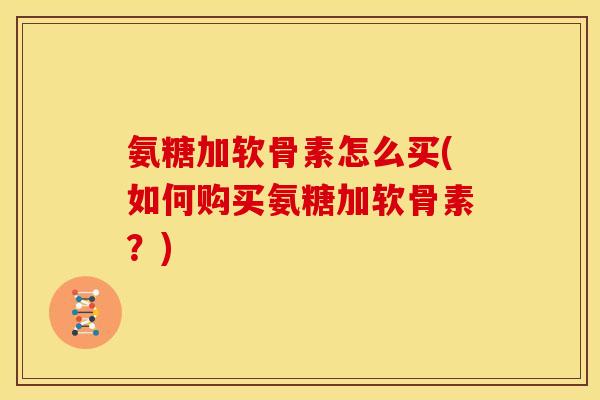 氨糖加软骨素怎么买(如何购买氨糖加软骨素？)