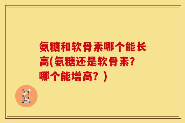 氨糖和软骨素哪个能长高(氨糖还是软骨素？哪个能增高？)